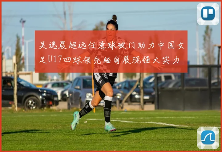 吴逸晨超远任意球破门助力中国女足U17四球领先缅甸展现强大实力