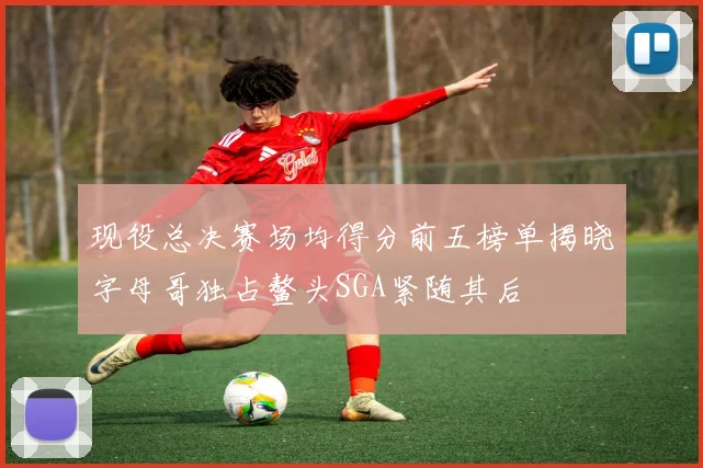 现役总决赛场均得分前五榜单揭晓字母哥独占鳌头SGA紧随其后