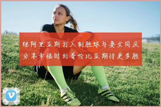 琼阿里亚斯打入制胜球与妻女同庆分享幸福时刻哥伦比亚期待更多胜利