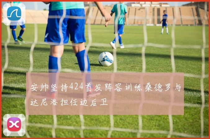 安帅坚持424首发阵容训练桑德罗与达尼洛担任边后卫