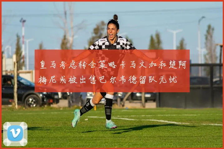 皇马考虑转会策略卡马文加和楚阿梅尼或被出售巴尔韦德留队无忧
