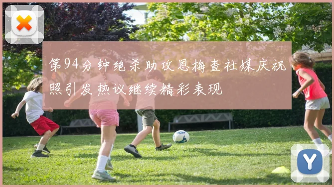 第94分钟绝杀助攻恩梅查社媒庆祝照引发热议继续精彩表现