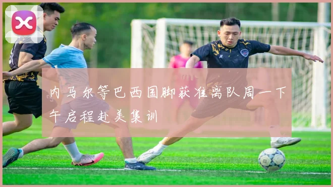 内马尔等巴西国脚获准离队周一下午启程赴美集训