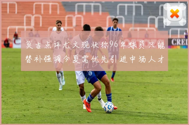 莫吉点评尤文现状称96年球员只能替补强调今夏需优先引进中场人才