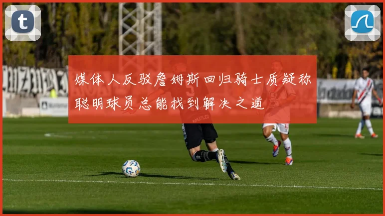 媒体人反驳詹姆斯回归骑士质疑称聪明球员总能找到解决之道