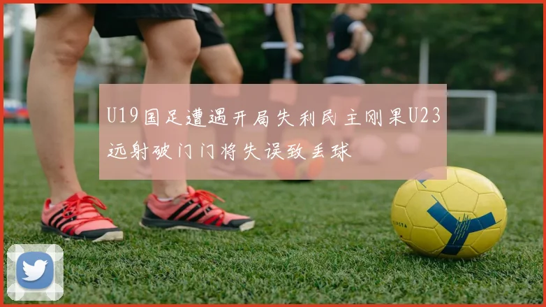 U19国足遭遇开局失利民主刚果U23远射破门门将失误致丢球