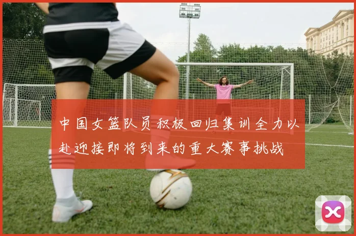 中国女篮队员积极回归集训全力以赴迎接即将到来的重大赛事挑战