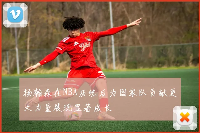 杨瀚森在NBA历练后为国家队贡献更大力量展现显著成长
