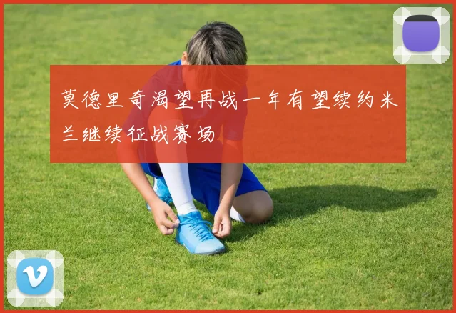 莫德里奇渴望再战一年有望续约米兰继续征战赛场