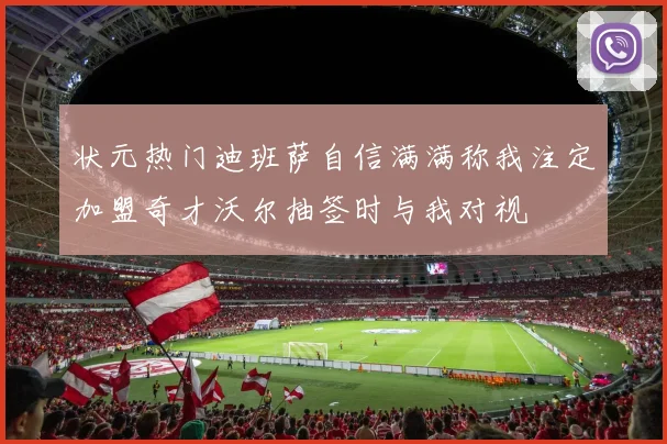 状元热门迪班萨自信满满称我注定加盟奇才沃尔抽签时与我对视