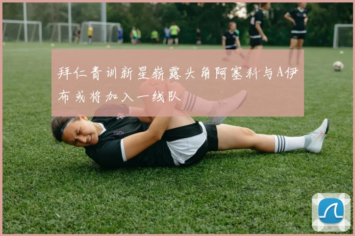 拜仁青训新星崭露头角阿塞科与A伊布或将加入一线队