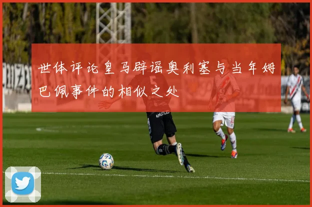 世体评论皇马辟谣奥利塞与当年姆巴佩事件的相似之处