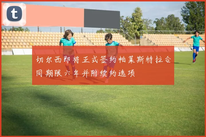 切尔西即将正式签约帕莱斯特拉合同期限六年并附续约选项