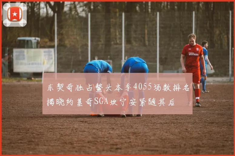 东契奇独占鳌头本季4055场数排名揭晓约基奇SGA坎宁安紧随其后
