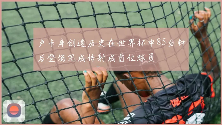 卢卡库创造历史在世界杯中85分钟后登场完成传射成首位球员