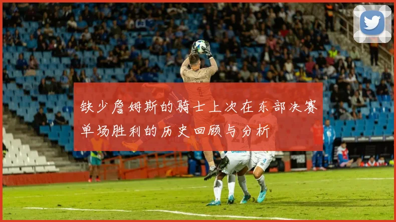 缺少詹姆斯的骑士上次在东部决赛单场胜利的历史回顾与分析