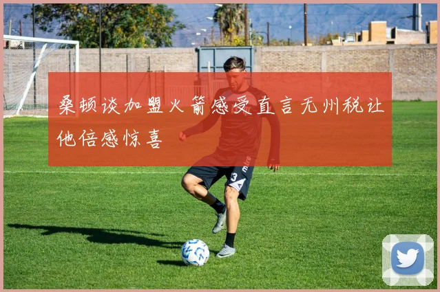 桑顿谈加盟火箭感受直言无州税让他倍感惊喜