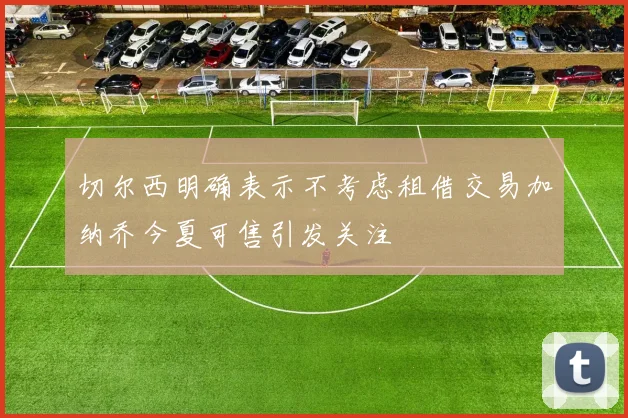 切尔西明确表示不考虑租借交易加纳乔今夏可售引发关注