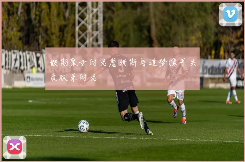 假期聚会时光詹姆斯与追梦携手共度欢乐时光