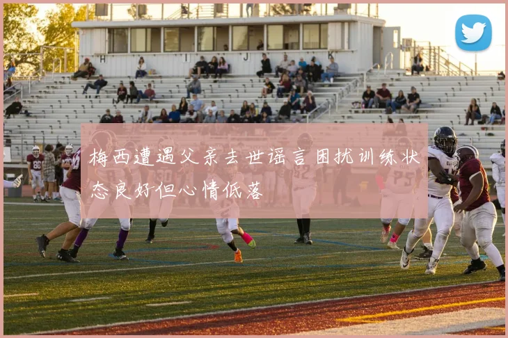 梅西遭遇父亲去世谣言困扰训练状态良好但心情低落