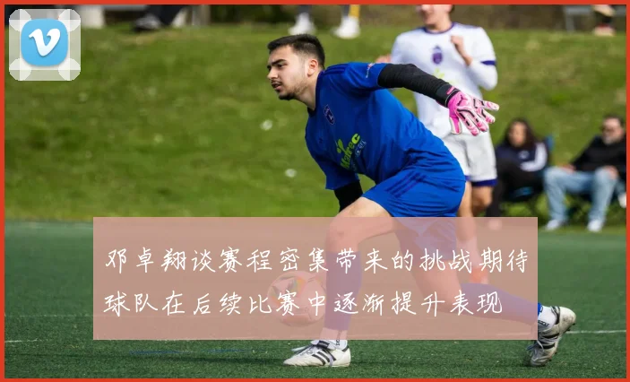 邓卓翔谈赛程密集带来的挑战期待球队在后续比赛中逐渐提升表现
