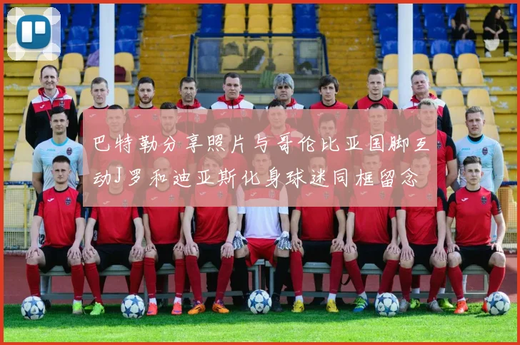 巴特勒分享照片与哥伦比亚国脚互动J罗和迪亚斯化身球迷同框留念