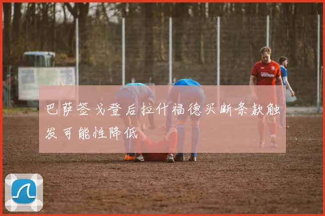 巴萨签戈登后拉什福德买断条款触发可能性降低
