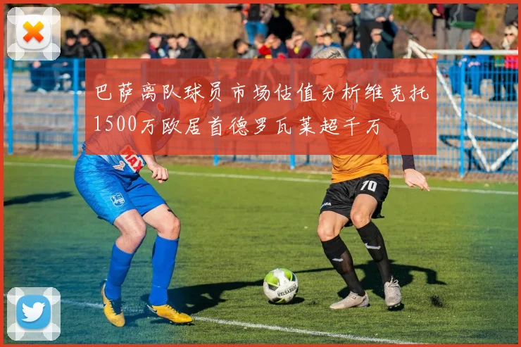 巴萨离队球员市场估值分析维克托1500万欧居首德罗瓦莱超千万